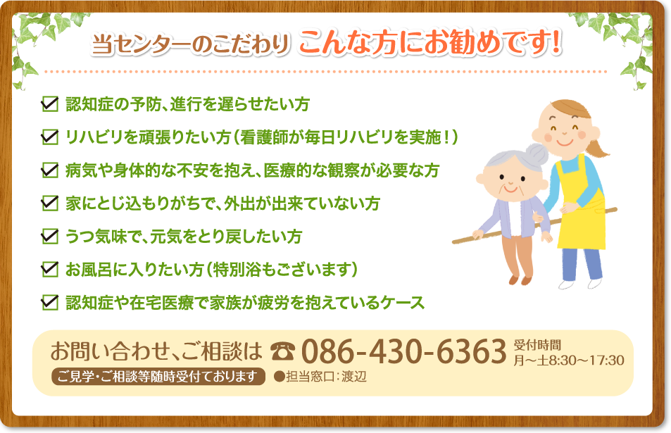 認知症の予防、進行を遅らせたい方認知症でご自宅での介護に不安のある方医療的な観察が必要な方健康や身体的な不安（糖尿病など）を抱えている方リハビリを頑張りたい方（看護師が毎日リハビリを実施！）お風呂に入りたい方（特別浴もございます）在宅での療養で家族が疲労を抱えているケース